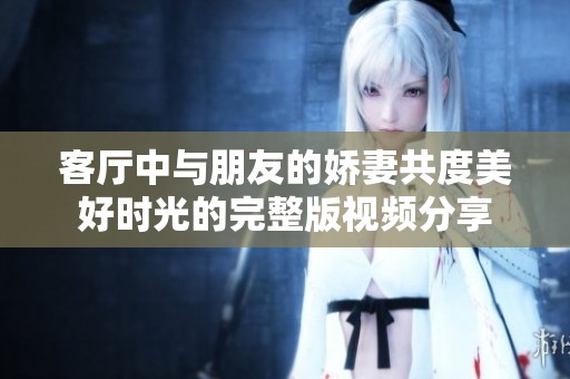 客厅中与朋友的娇妻共度美好时光的完整版视频分享