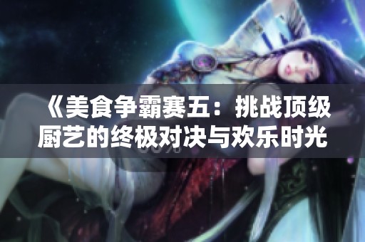 《美食争霸赛五：挑战顶级厨艺的终极对决与欢乐时光》