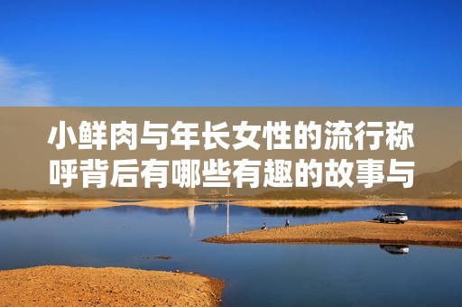 小鲜肉与年长女性的流行称呼背后有哪些有趣的故事与文化现象