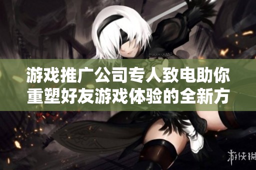 游戏推广公司专人致电助你重塑好友游戏体验的全新方案