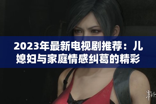 2023年最新电视剧推荐：儿媳妇与家庭情感纠葛的精彩故事