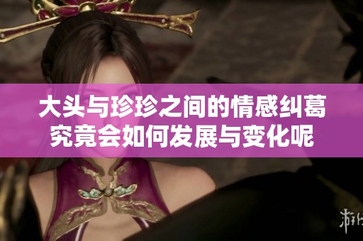 大头与珍珍之间的情感纠葛究竟会如何发展与变化呢