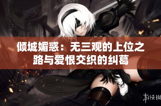 倾城媚惑：无三观的上位之路与爱恨交织的纠葛