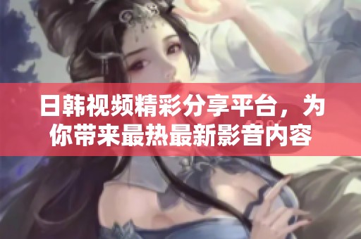 日韩视频精彩分享平台，为你带来最热最新影音内容