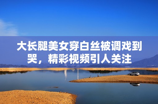 大长腿美女穿白丝被调戏到哭，精彩视频引人关注