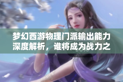 梦幻西游物理门派输出能力深度解析，谁将成为战力之王