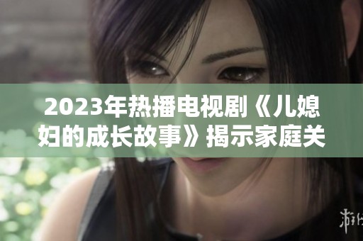 2023年热播电视剧《儿媳妇的成长故事》揭示家庭关系与成长的真谛