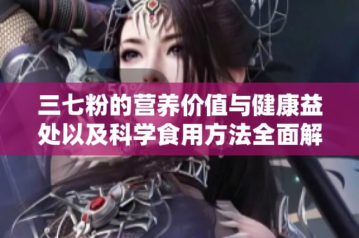 三七粉的营养价值与健康益处以及科学食用方法全面解析
