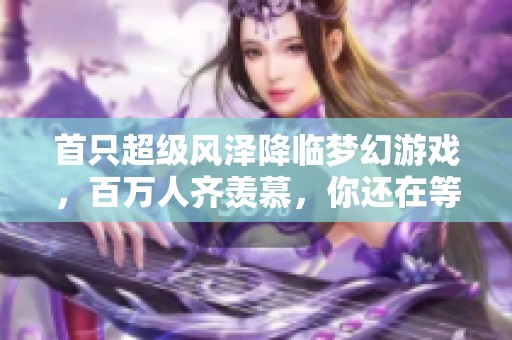 首只超级风泽降临梦幻游戏，百万人齐羡慕，你还在等待什么呢？