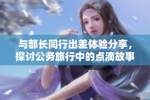 与部长同行出差体验分享，探讨公务旅行中的点滴故事与感悟