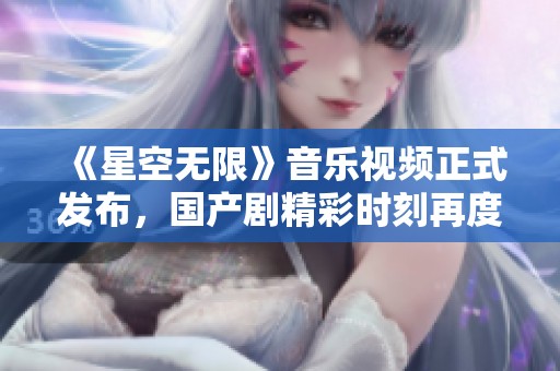 《星空无限》音乐视频正式发布，国产剧精彩时刻再度引发热议