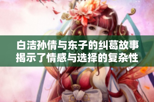 白洁孙倩与东子的纠葛故事揭示了情感与选择的复杂性