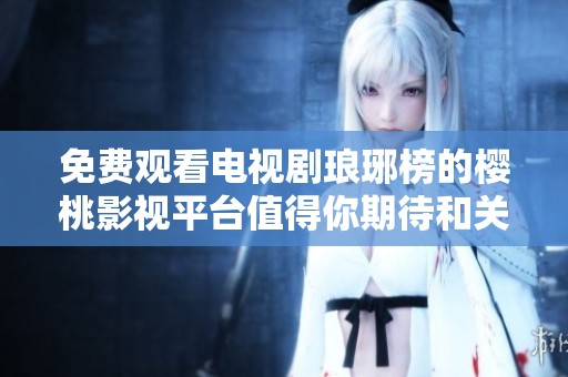免费观看电视剧琅琊榜的樱桃影视平台值得你期待和关注