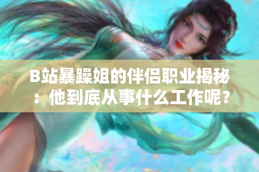 B站暴躁姐的伴侣职业揭秘：他到底从事什么工作呢？