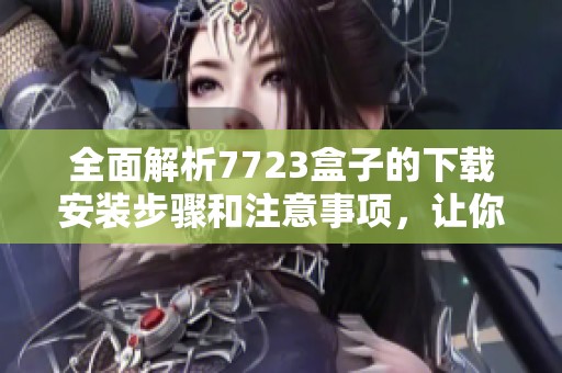 全面解析7723盒子的下载安装步骤和注意事项，让你轻松完成安装