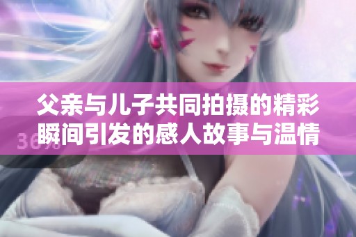 父亲与儿子共同拍摄的精彩瞬间引发的感人故事与温情回忆