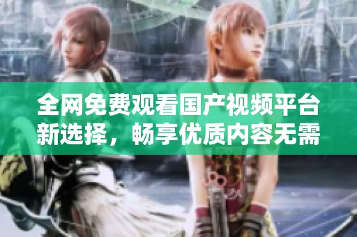 全网免费观看国产视频平台新选择，畅享优质内容无需付费
