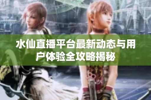 水仙直播平台最新动态与用户体验全攻略揭秘