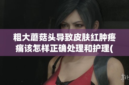 粗大蘑菇头导致皮肤红肿疼痛该怎样正确处理和护理(1)
