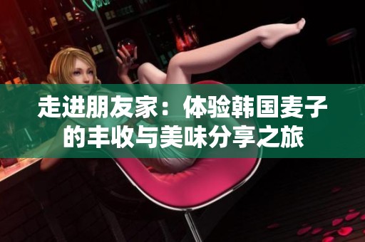 走进朋友家：体验韩国麦子的丰收与美味分享之旅