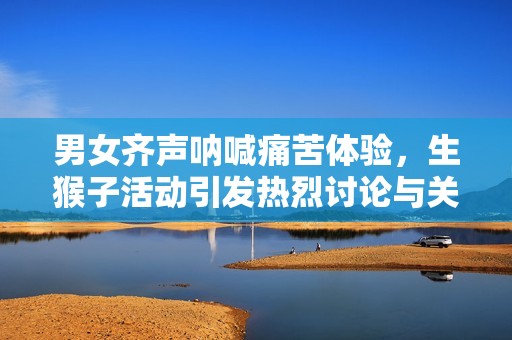 男女齐声呐喊痛苦体验，生猴子活动引发热烈讨论与关注