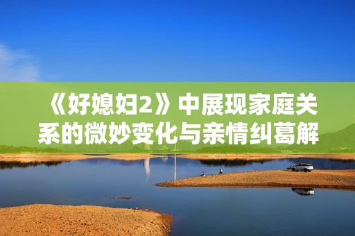 《好媳妇2》中展现家庭关系的微妙变化与亲情纠葛解析