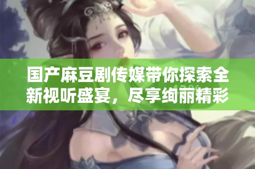 国产麻豆剧传媒带你探索全新视听盛宴，尽享绚丽精彩剧情魅力
