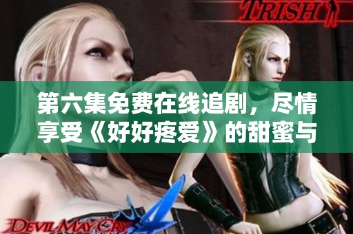 第六集免费在线追剧，尽情享受《好好疼爱》的甜蜜与感动
