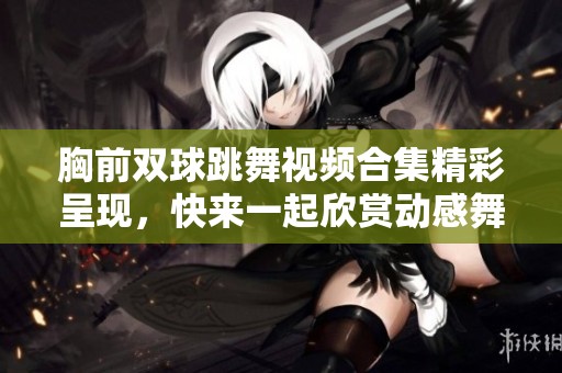 胸前双球跳舞视频合集精彩呈现，快来一起欣赏动感舞姿！