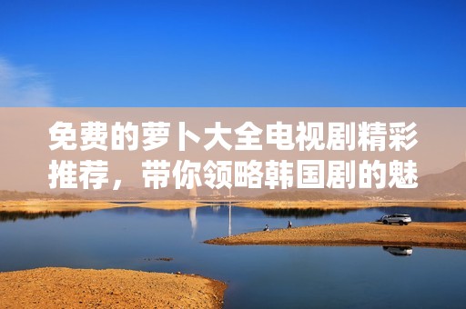 免费的萝卜大全电视剧精彩推荐，带你领略韩国剧的魅力与精彩情节