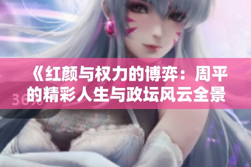 《红颜与权力的博弈：周平的精彩人生与政坛风云全景》