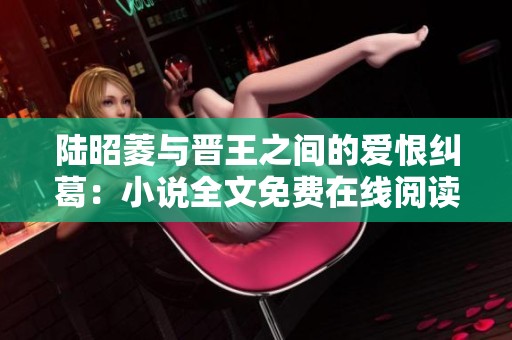 陆昭菱与晋王之间的爱恨纠葛：小说全文免费在线阅读