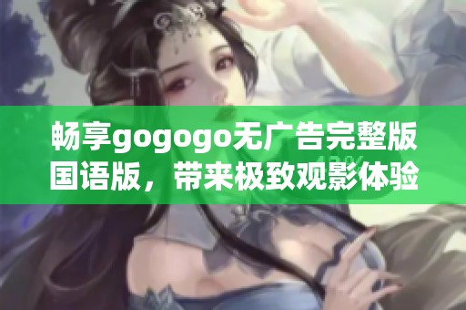 畅享gogogo无广告完整版国语版，带来极致观影体验与精彩内容分享