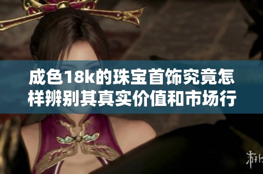 成色18k的珠宝首饰究竟怎样辨别其真实价值和市场行情