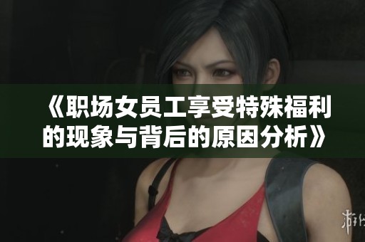 《职场女员工享受特殊福利的现象与背后的原因分析》
