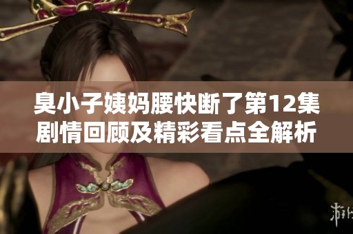 臭小子姨妈腰快断了第12集剧情回顾及精彩看点全解析