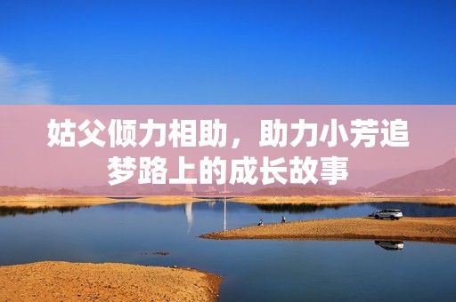 姑父倾力相助，助力小芳追梦路上的成长故事