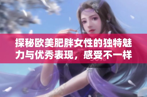 探秘欧美肥胖女性的独特魅力与优秀表现，感受不一样的视觉盛宴