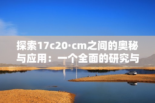 探索17c20·cm之间的奥秘与应用：一个全面的研究与分析