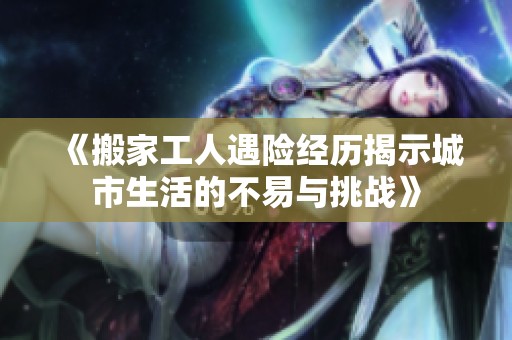 《搬家工人遇险经历揭示城市生活的不易与挑战》