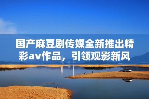国产麻豆剧传媒全新推出精彩av作品，引领观影新风潮与体验