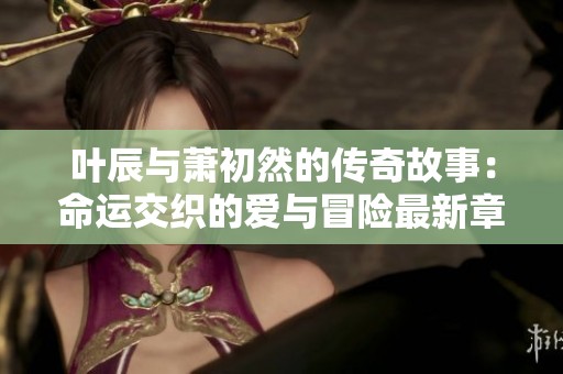 叶辰与萧初然的传奇故事：命运交织的爱与冒险最新章节分享