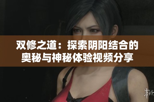 双修之道：探索阴阳结合的奥秘与神秘体验视频分享