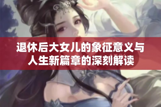 退休后大女儿的象征意义与人生新篇章的深刻解读