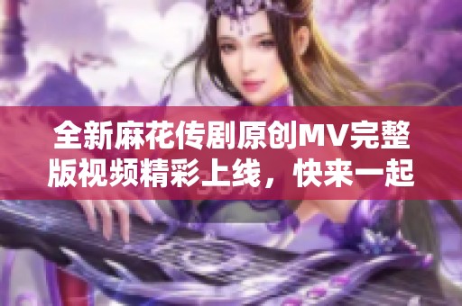 全新麻花传剧原创MV完整版视频精彩上线，快来一起观看吧！