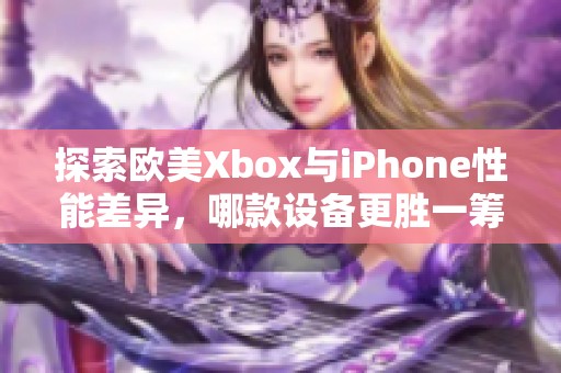 探索欧美Xbox与iPhone性能差异，哪款设备更胜一筹？