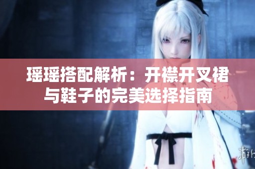 瑶瑶搭配解析：开襟开叉裙与鞋子的完美选择指南