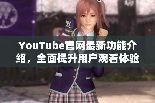 YouTube官网最新功能介绍，全面提升用户观看体验与互动交流