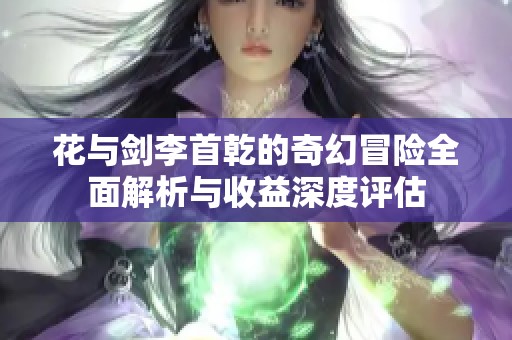 花与剑李首乾的奇幻冒险全面解析与收益深度评估