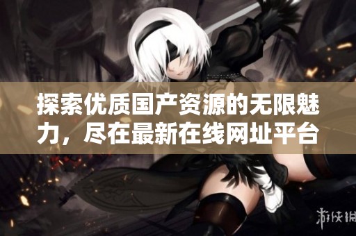 探索优质国产资源的无限魅力，尽在最新在线网址平台！
